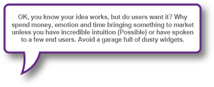 OK, you know your idea works, but do users want it? Why spend money, emotion and time bringing something to market unless you have incredible intuition (Possible) or have spoken to a few end users. Avoid a garage full of dusty widgets.